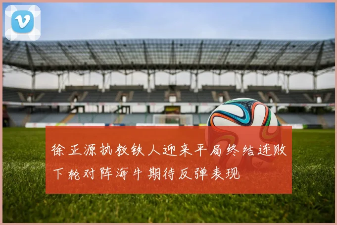 徐正源执教铁人迎来平局终结连败下轮对阵海牛期待反弹表现