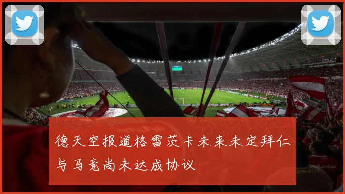 德天空报道格雷茨卡未来未定拜仁与马竞尚未达成协议