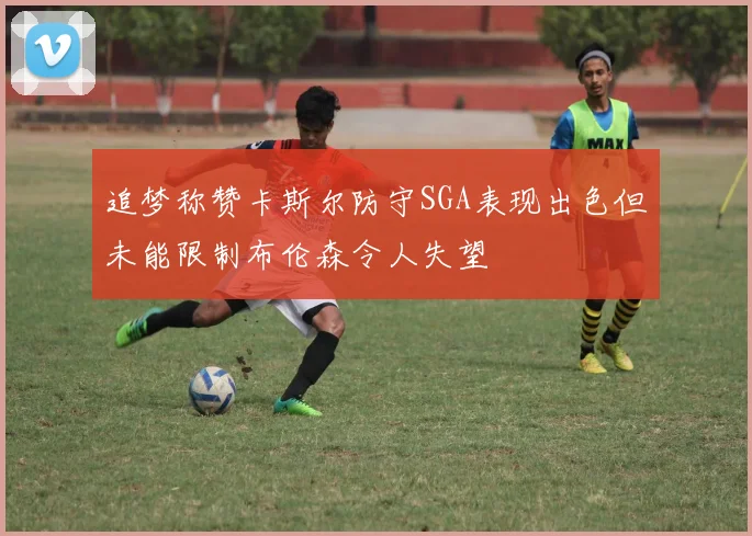 追梦称赞卡斯尔防守SGA表现出色但未能限制布伦森令人失望