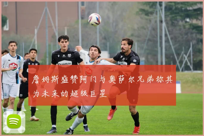 詹姆斯盛赞阿门与奥萨尔兄弟称其为未来的超级巨星