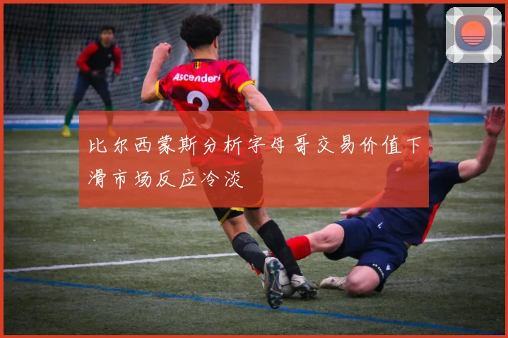 比尔西蒙斯分析字母哥交易价值下滑市场反应冷淡