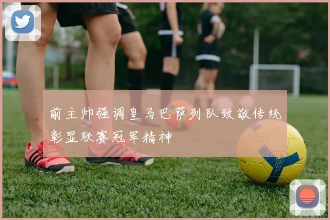 前主帅强调皇马巴萨列队致敬传统彰显联赛冠军精神