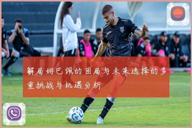 解局姆巴佩的困局与未来选择的多重挑战与机遇分析