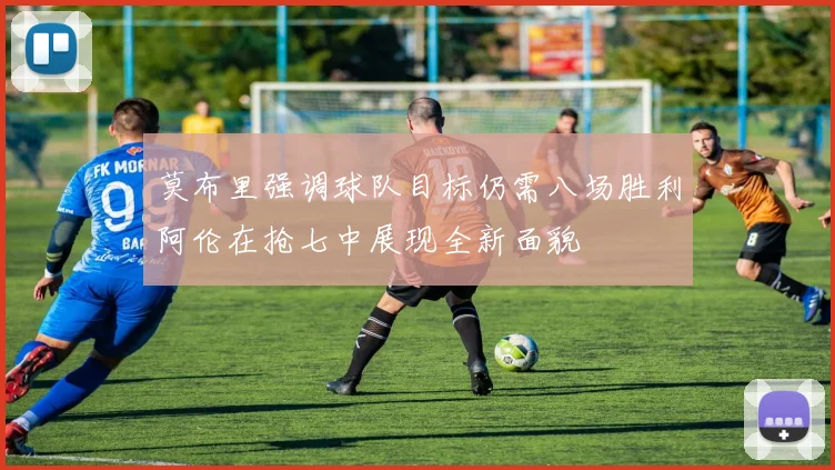 莫布里强调球队目标仍需八场胜利阿伦在抢七中展现全新面貌