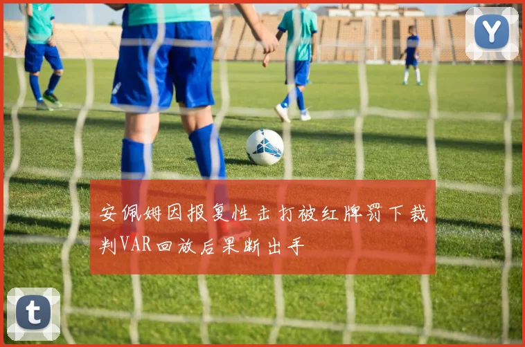 安佩姆因报复性击打被红牌罚下裁判VAR回放后果断出手