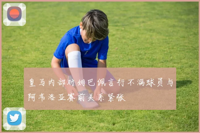 皇马内部对姆巴佩言行不满球员与阿韦洛亚赛前关系紧张