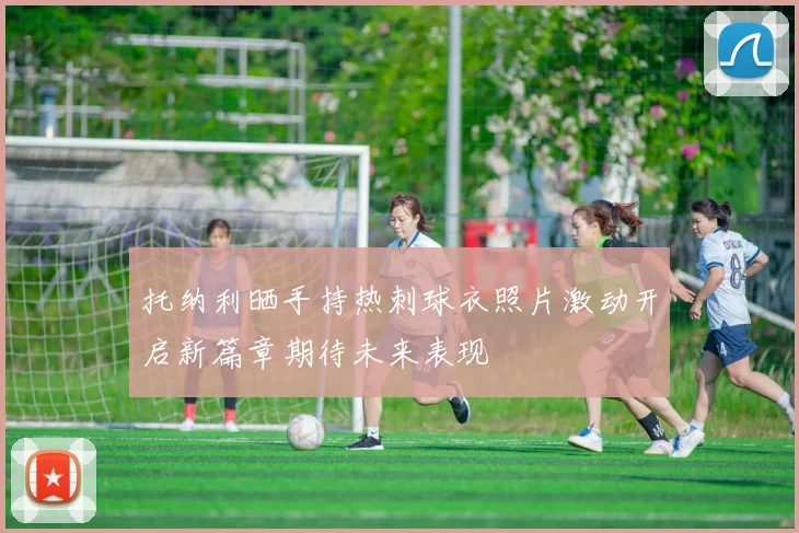 托纳利晒手持热刺球衣照片激动开启新篇章期待未来表现
