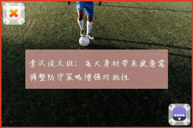 索汉谈文班：高大身材带来疲惫需调整防守策略增强对抗性