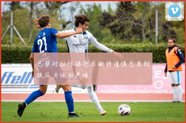 巴萨对拉什福德买断持谨慎态度财政压力依旧严峻