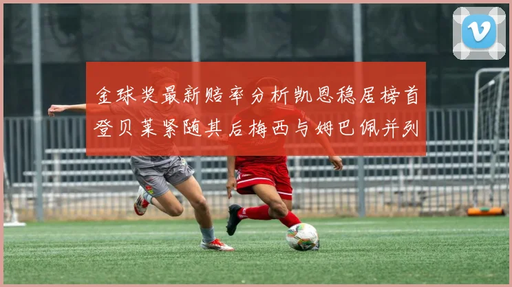 金球奖最新赔率分析凯恩稳居榜首登贝莱紧随其后梅西与姆巴佩并列第四