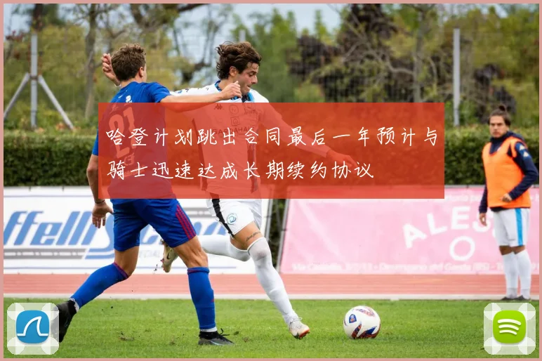 哈登计划跳出合同最后一年预计与骑士迅速达成长期续约协议