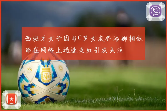 西班牙女子因与C罗女友乔治娜相似而在网络上迅速走红引发关注