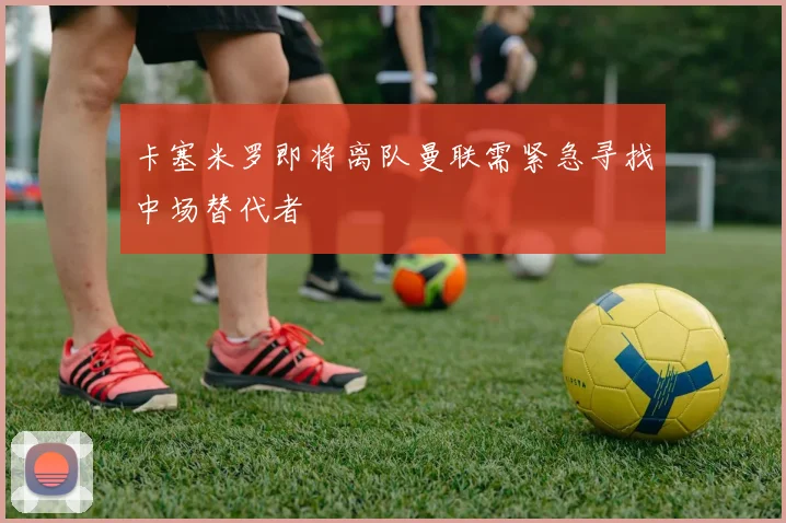 卡塞米罗即将离队曼联需紧急寻找中场替代者